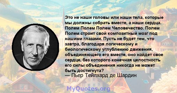 Это не наши головы или наши тела, которые мы должны собрать вместе, а наши сердца. Полем Полем Полем Человечество. Полем Полем строит свой композитный мозг под нашими глазами. Пусть не будет тем, что завтра, благодаря