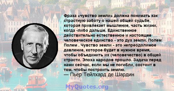 Фраза «чувство земли» должна понимать как страстную заботу о нашей общей судьбе, которая привлекает мышление, часть жизни, когда -либо дальше. Единственное действительно естественное и настоящее человеческое единство -