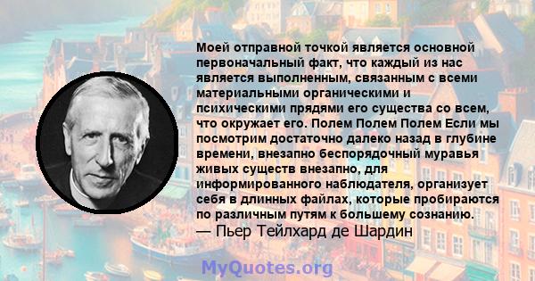 Моей отправной точкой является основной первоначальный факт, что каждый из нас является выполненным, связанным с всеми материальными органическими и психическими прядями его существа со всем, что окружает его. Полем