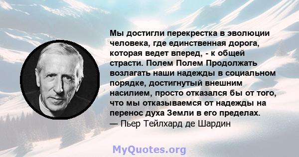 Мы достигли перекрестка в эволюции человека, где единственная дорога, которая ведет вперед, - к общей страсти. Полем Полем Продолжать возлагать наши надежды в социальном порядке, достигнутый внешним насилием, просто