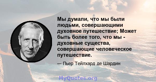 Мы думали, что мы были людьми, совершающими духовное путешествие; Может быть более того, что мы - духовные существа, совершающие человеческое путешествие.