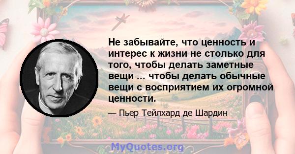 Не забывайте, что ценность и интерес к жизни не столько для того, чтобы делать заметные вещи ... чтобы делать обычные вещи с восприятием их огромной ценности.