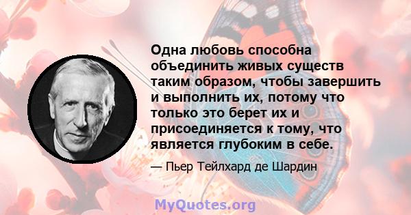 Одна любовь способна объединить живых существ таким образом, чтобы завершить и выполнить их, потому что только это берет их и присоединяется к тому, что является глубоким в себе.