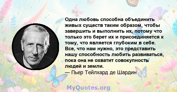 Одна любовь способна объединить живых существ таким образом, чтобы завершить и выполнить их, потому что только это берет их и присоединяется к тому, что является глубоким в себе. Все, что нам нужно, это представить нашу 