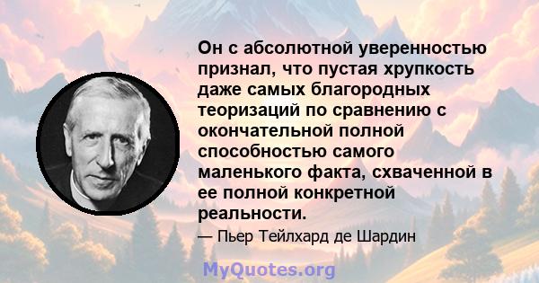 Он с абсолютной уверенностью признал, что пустая хрупкость даже самых благородных теоризаций по сравнению с окончательной полной способностью самого маленького факта, схваченной в ее полной конкретной реальности.