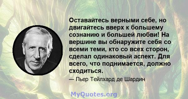 Оставайтесь верными себе, но двигайтесь вверх к большему сознанию и большей любви! На вершине вы обнаружите себя со всеми теми, кто со всех сторон, сделал одинаковый аспект. Для всего, что поднимается, должно сходиться.