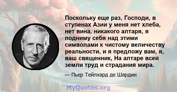 Поскольку еще раз, Господи, в ступенах Азии у меня нет хлеба, нет вина, никакого алтаря, я подниму себя над этими символами к чистому величеству реальности, и я предложу вам, я, ваш священник, На алтаре всей земли труд