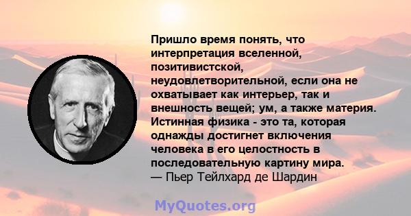 Пришло время понять, что интерпретация вселенной, позитивистской, неудовлетворительной, если она не охватывает как интерьер, так и внешность вещей; ум, а также материя. Истинная физика - это та, которая однажды