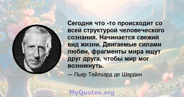 Сегодня что -то происходит со всей структурой человеческого сознания. Начинается свежий вид жизни. Двигаемые силами любви, фрагменты мира ищут друг друга, чтобы мир мог возникнуть.