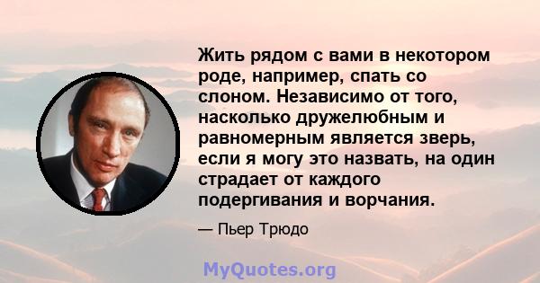 Жить рядом с вами в некотором роде, например, спать со слоном. Независимо от того, насколько дружелюбным и равномерным является зверь, если я могу это назвать, на один страдает от каждого подергивания и ворчания.