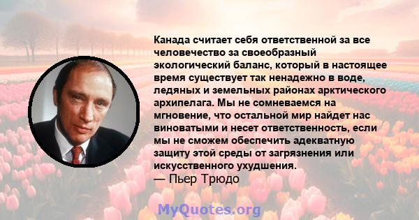 Канада считает себя ответственной за все человечество за своеобразный экологический баланс, который в настоящее время существует так ненадежно в воде, ледяных и земельных районах арктического архипелага. Мы не