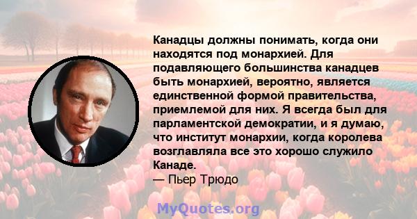 Канадцы должны понимать, когда они находятся под монархией. Для подавляющего большинства канадцев быть монархией, вероятно, является единственной формой правительства, приемлемой для них. Я всегда был для парламентской