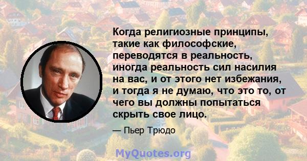 Когда религиозные принципы, такие как философские, переводятся в реальность, иногда реальность сил насилия на вас, и от этого нет избежания, и тогда я не думаю, что это то, от чего вы должны попытаться скрыть свое лицо.