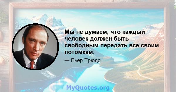 Мы не думаем, что каждый человек должен быть свободным передать все своим потомкам.