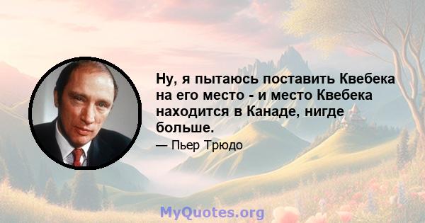 Ну, я пытаюсь поставить Квебека на его место - и место Квебека находится в Канаде, нигде больше.