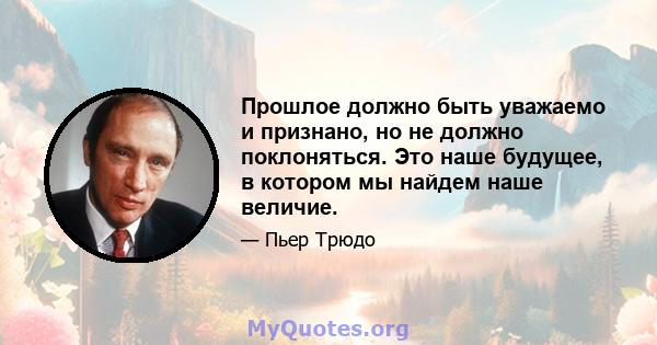 Прошлое должно быть уважаемо и признано, но не должно поклоняться. Это наше будущее, в котором мы найдем наше величие.