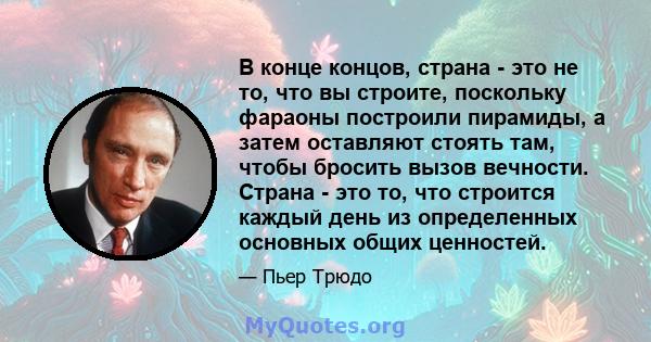 В конце концов, страна - это не то, что вы строите, поскольку фараоны построили пирамиды, а затем оставляют стоять там, чтобы бросить вызов вечности. Страна - это то, что строится каждый день из определенных основных