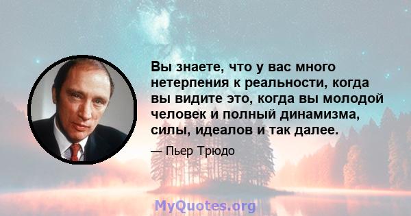 Вы знаете, что у вас много нетерпения к реальности, когда вы видите это, когда вы молодой человек и полный динамизма, силы, идеалов и так далее.