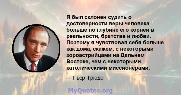 Я был склонен судить о достоверности веры человека больше по глубине его корней в реальности, братстве и любви. Поэтому я чувствовал себя больше как дома, скажем, с некоторыми зороастрийцами на Дальнем Востоке, чем с