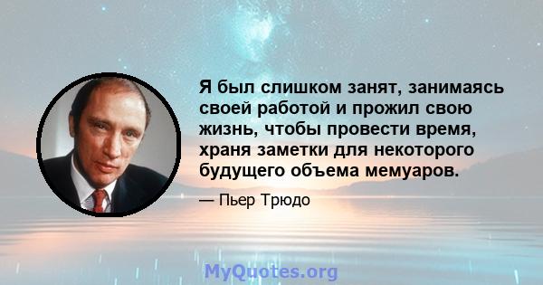 Я был слишком занят, занимаясь своей работой и прожил свою жизнь, чтобы провести время, храня заметки для некоторого будущего объема мемуаров.