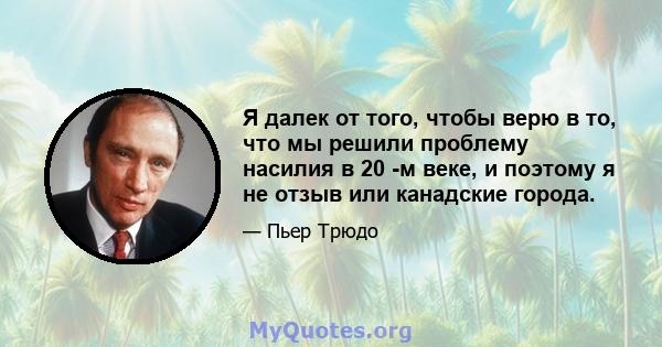 Я далек от того, чтобы верю в то, что мы решили проблему насилия в 20 -м веке, и поэтому я не отзыв или канадские города.