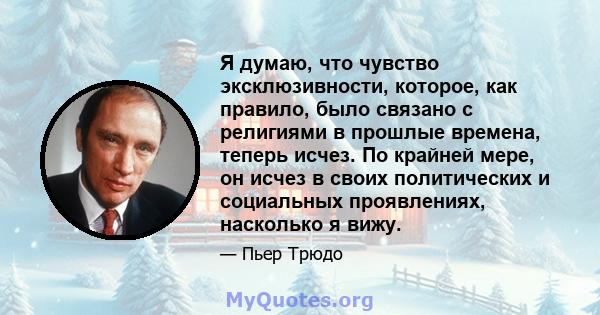 Я думаю, что чувство эксклюзивности, которое, как правило, было связано с религиями в прошлые времена, теперь исчез. По крайней мере, он исчез в своих политических и социальных проявлениях, насколько я вижу.