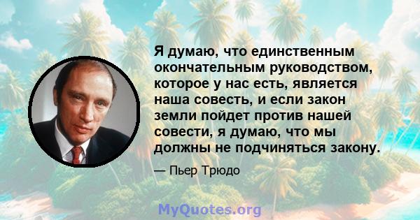 Я думаю, что единственным окончательным руководством, которое у нас есть, является наша совесть, и если закон земли пойдет против нашей совести, я думаю, что мы должны не подчиняться закону.