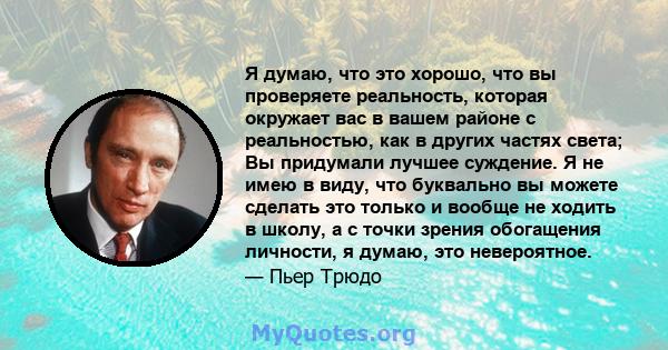 Я думаю, что это хорошо, что вы проверяете реальность, которая окружает вас в вашем районе с реальностью, как в других частях света; Вы придумали лучшее суждение. Я не имею в виду, что буквально вы можете сделать это