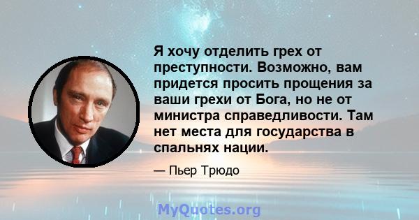 Я хочу отделить грех от преступности. Возможно, вам придется просить прощения за ваши грехи от Бога, но не от министра справедливости. Там нет места для государства в спальнях нации.