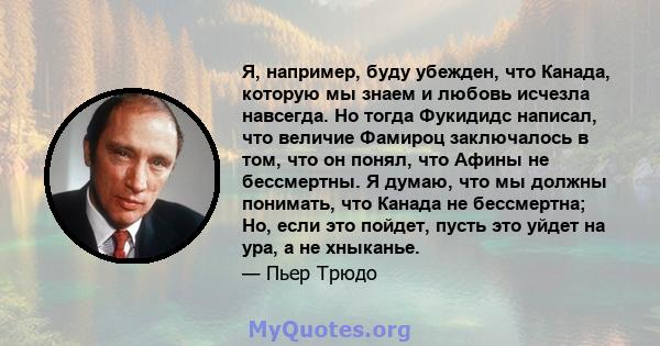 Я, например, буду убежден, что Канада, которую мы знаем и любовь исчезла навсегда. Но тогда Фукидидс написал, что величие Фамироц заключалось в том, что он понял, что Афины не бессмертны. Я думаю, что мы должны