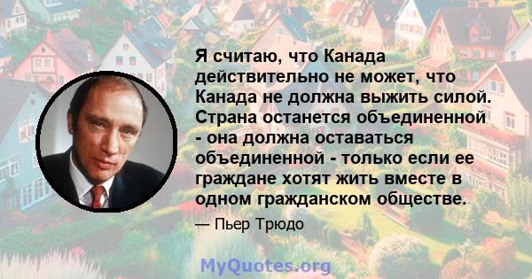 Я считаю, что Канада действительно не может, что Канада не должна выжить силой. Страна останется объединенной - она ​​должна оставаться объединенной - только если ее граждане хотят жить вместе в одном гражданском