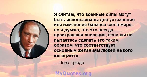 Я считаю, что военные силы могут быть использованы для устранения или изменения баланса сил в мире, но я думаю, что это всегда проигравшая операция, если вы не пытаетесь сделать это таким образом, что соответствует