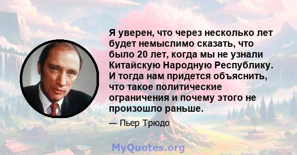 Я уверен, что через несколько лет будет немыслимо сказать, что было 20 лет, когда мы не узнали Китайскую Народную Республику. И тогда нам придется объяснить, что такое политические ограничения и почему этого не