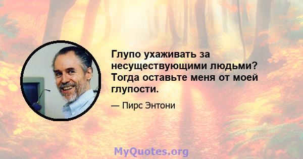 Глупо ухаживать за несуществующими людьми? Тогда оставьте меня от моей глупости.