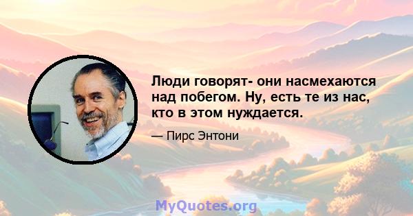 Люди говорят- они насмехаются над побегом. Ну, есть те из нас, кто в этом нуждается.