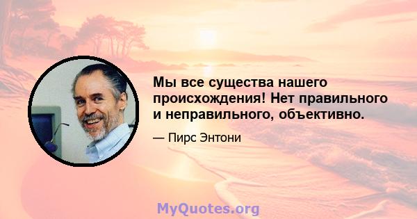 Мы все существа нашего происхождения! Нет правильного и неправильного, объективно.