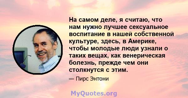 На самом деле, я считаю, что нам нужно лучшее сексуальное воспитание в нашей собственной культуре, здесь, в Америке, чтобы молодые люди узнали о таких вещах, как венерическая болезнь, прежде чем они столкнутся с этим.