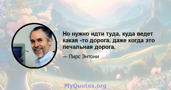 Но нужно идти туда, куда ведет какая -то дорога, даже когда это печальная дорога.