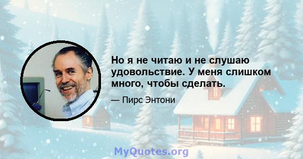 Но я не читаю и не слушаю удовольствие. У меня слишком много, чтобы сделать.