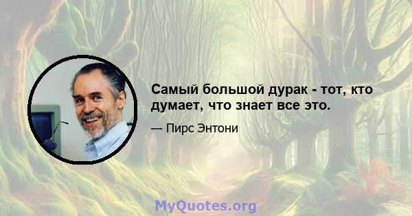 Самый большой дурак - тот, кто думает, что знает все это.