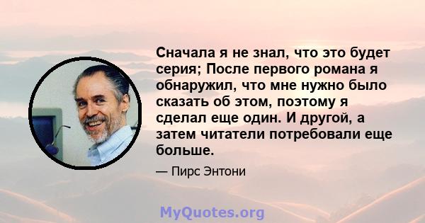 Сначала я не знал, что это будет серия; После первого романа я обнаружил, что мне нужно было сказать об этом, поэтому я сделал еще один. И другой, а затем читатели потребовали еще больше.