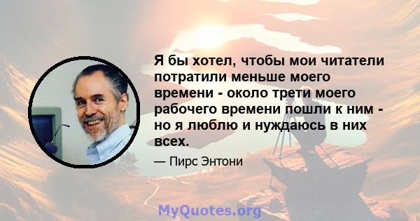 Я бы хотел, чтобы мои читатели потратили меньше моего времени - около трети моего рабочего времени пошли к ним - но я люблю и нуждаюсь в них всех.