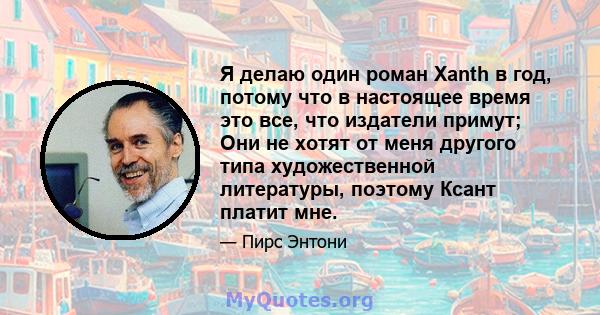 Я делаю один роман Xanth в год, потому что в настоящее время это все, что издатели примут; Они не хотят от меня другого типа художественной литературы, поэтому Ксант платит мне.