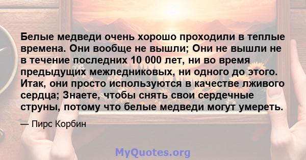 Белые медведи очень хорошо проходили в теплые времена. Они вообще не вышли; Они не вышли не в течение последних 10 000 лет, ни во время предыдущих межледниковых, ни одного до этого. Итак, они просто используются в