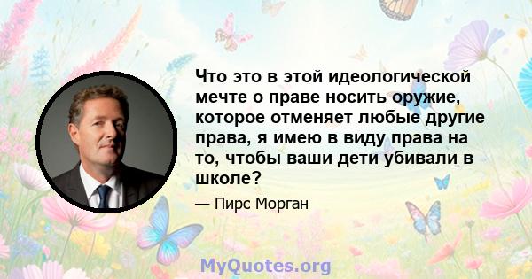 Что это в этой идеологической мечте о праве носить оружие, которое отменяет любые другие права, я имею в виду права на то, чтобы ваши дети убивали в школе?