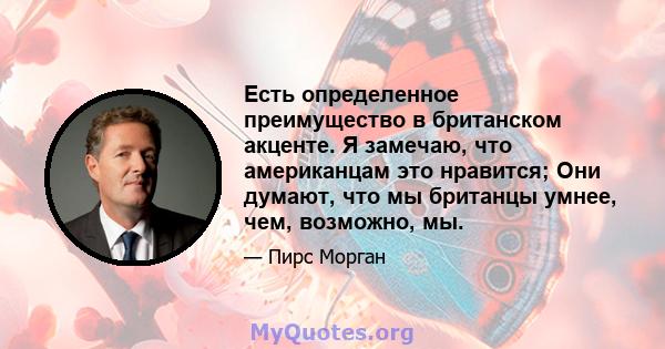 Есть определенное преимущество в британском акценте. Я замечаю, что американцам это нравится; Они думают, что мы британцы умнее, чем, возможно, мы.