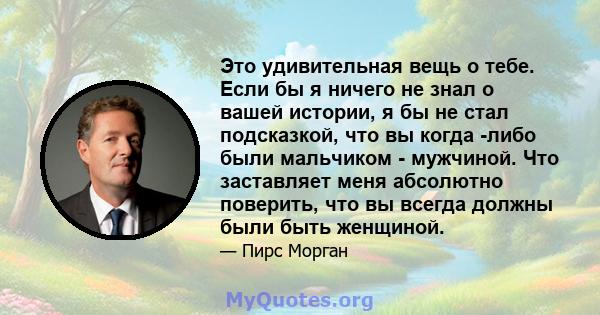 Это удивительная вещь о тебе. Если бы я ничего не знал о вашей истории, я бы не стал подсказкой, что вы когда -либо были мальчиком - мужчиной. Что заставляет меня абсолютно поверить, что вы всегда должны были быть