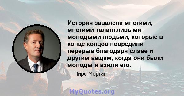 История завалена многими, многими талантливыми молодыми людьми, которые в конце концов повредили перерыв благодаря славе и другим вещам, когда они были молоды и взяли его.