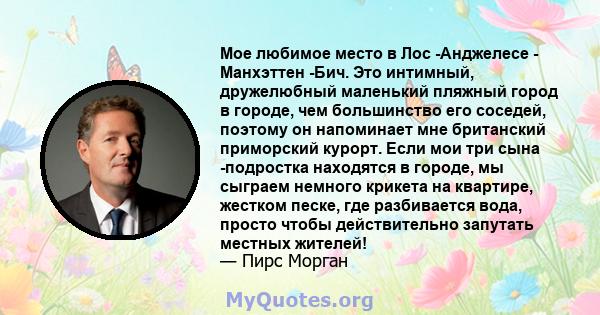 Мое любимое место в Лос -Анджелесе - Манхэттен -Бич. Это интимный, дружелюбный маленький пляжный город в городе, чем большинство его соседей, поэтому он напоминает мне британский приморский курорт. Если мои три сына