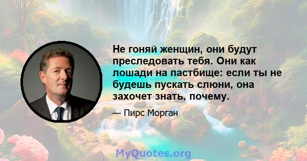 Не гоняй женщин, они будут преследовать тебя. Они как лошади на пастбище: если ты не будешь пускать слюни, она захочет знать, почему.